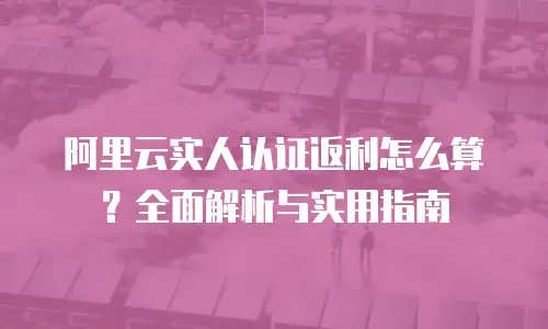 阿里云实人认证返利怎么算？全面解析与实用指南