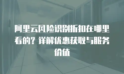 阿里云风险识别折扣在哪里看的？详解优惠获取与服务价值