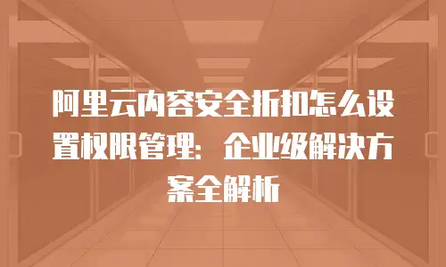 阿里云内容安全折扣怎么设置权限管理：企业级解决方案全解析