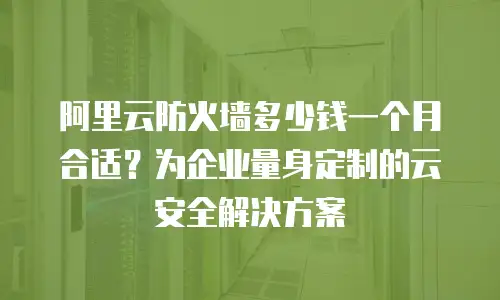 阿里云防火墙多少钱一个月合适？为企业量身定制的云安全解决方案