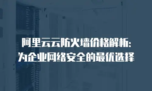 阿里云云防火墙价格解析：为企业网络安全的最优选择