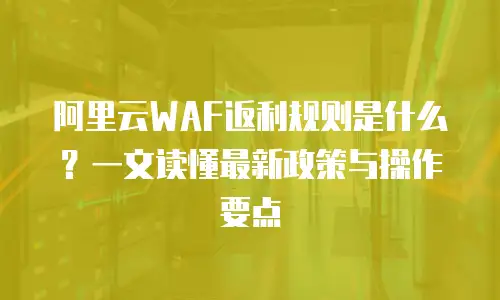阿里云WAF返利规则是什么？一文读懂最新政策与操作要点