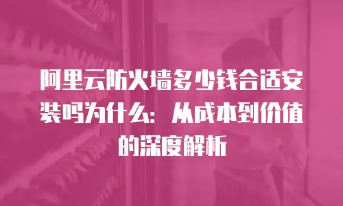 阿里云防火墙多少钱合适安装吗为什么：从成本到价值的深度解析