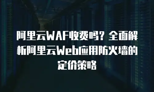 阿里云WAF收费吗？全面解析阿里云Web应用防火墙的定价策略