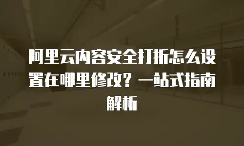阿里云内容安全打折怎么设置在哪里修改？一站式指南解析