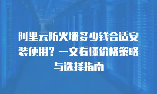 阿里云防火墙多少钱合适安装使用？一文看懂价格策略与选择指南