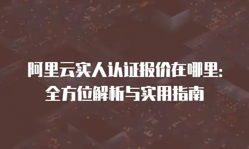 阿里云实人认证报价在哪里：全方位解析与实用指南