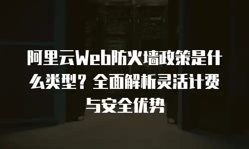 阿里云Web防火墙政策是什么类型？全面解析灵活计费与安全优势