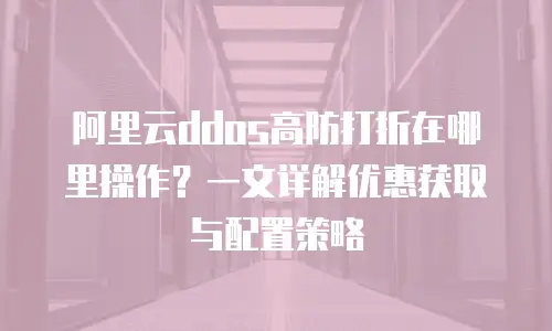 阿里云ddos高防打折在哪里操作？一文详解优惠获取与配置策略