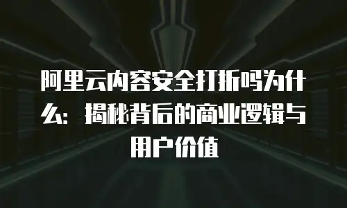 阿里云内容安全打折吗为什么：揭秘背后的商业逻辑与用户价值