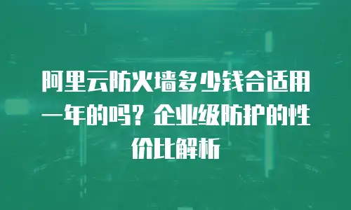 阿里云防火墙多少钱合适用一年的吗？企业级防护的性价比解析