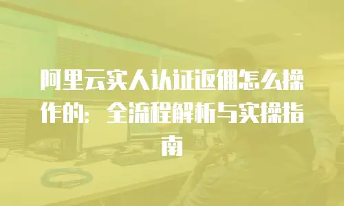阿里云实人认证返佣怎么操作的：全流程解析与实操指南
