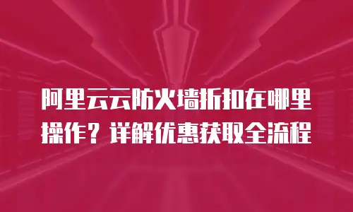 阿里云云防火墙折扣在哪里操作？详解优惠获取全流程
