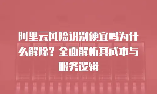 阿里云风险识别便宜吗为什么解除？全面解析其成本与服务逻辑