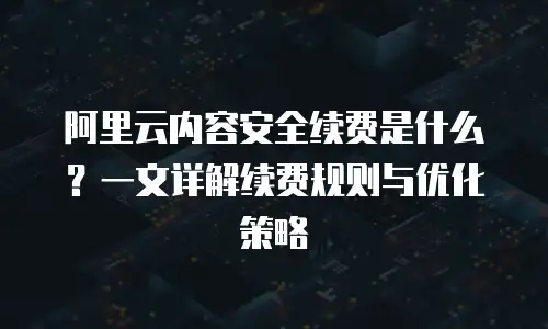 阿里云内容安全续费是什么？一文详解续费规则与优化策略