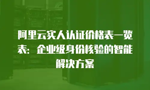 阿里云实人认证价格表一览表：企业级身份核验的智能解决方案