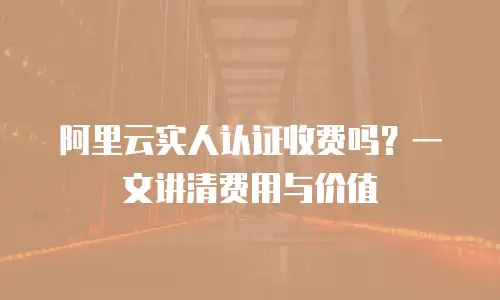 阿里云实人认证收费吗？一文讲清费用与价值