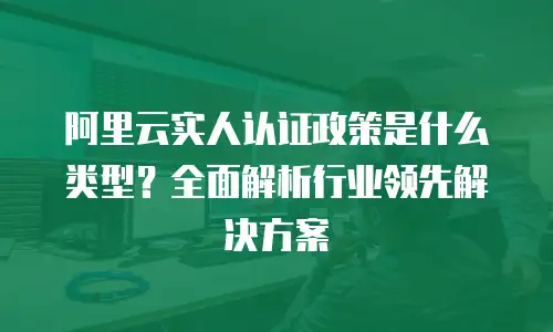 阿里云实人认证政策是什么类型？全面解析行业领先解决方案