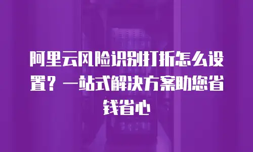 阿里云风险识别打折怎么设置？一站式解决方案助您省钱省心