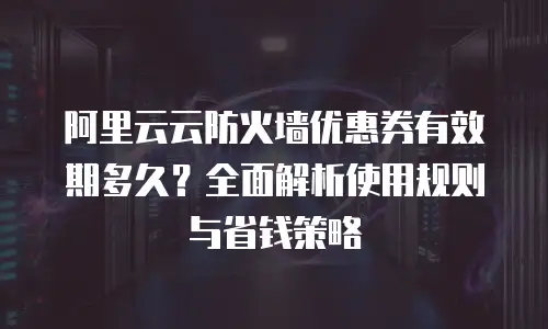 阿里云云防火墙优惠券有效期多久？全面解析使用规则与省钱策略