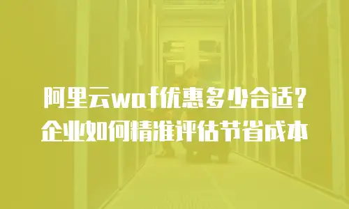 阿里云waf优惠多少合适？企业如何精准评估节省成本