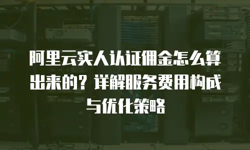 阿里云实人认证佣金怎么算出来的？详解服务费用构成与优化策略