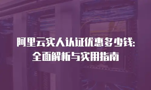 阿里云实人认证优惠多少钱：全面解析与实用指南