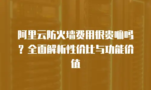 阿里云防火墙费用很贵嘛吗？全面解析性价比与功能价值