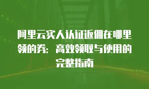 阿里云实人认证返佣在哪里领的券：高效领取与使用的完整指南
