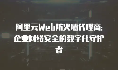 阿里云Web防火墙代理商：企业网络安全的数字化守护者