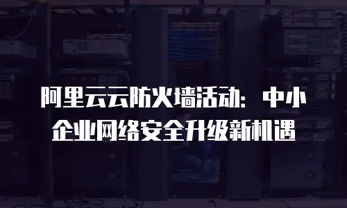 阿里云云防火墙活动：中小企业网络安全升级新机遇