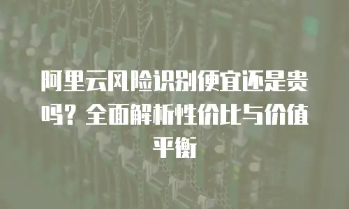 阿里云风险识别便宜还是贵吗？全面解析性价比与价值平衡