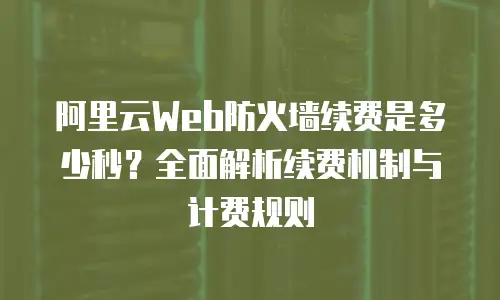 阿里云Web防火墙续费是多少秒？全面解析续费机制与计费规则