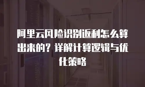 阿里云风险识别返利怎么算出来的？详解计算逻辑与优化策略