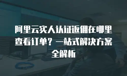 阿里云实人认证返佣在哪里查看订单？一站式解决方案全解析