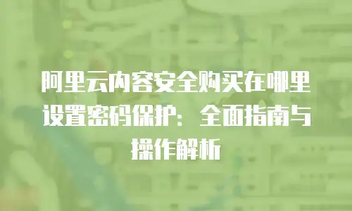 阿里云内容安全购买在哪里设置密码保护：全面指南与操作解析