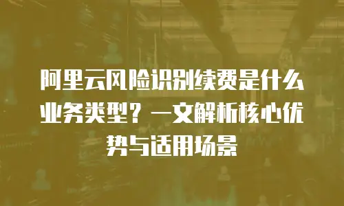 阿里云风险识别续费是什么业务类型？一文解析核心优势与适用场景