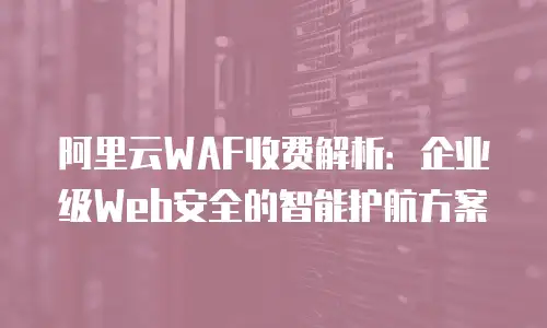阿里云WAF收费解析：企业级Web安全的智能护航方案