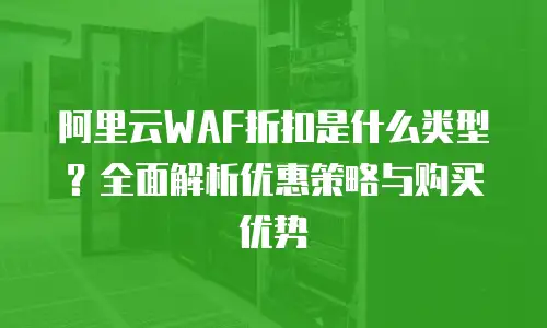 阿里云WAF折扣是什么类型？全面解析优惠策略与购买优势