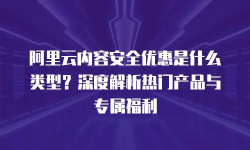 阿里云内容安全优惠是什么类型？深度解析热门产品与专属福利