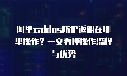 阿里云ddos防护返佣在哪里操作？一文看懂操作流程与优势