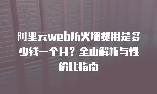 阿里云web防火墙费用是多少钱一个月？全面解析与性价比指南