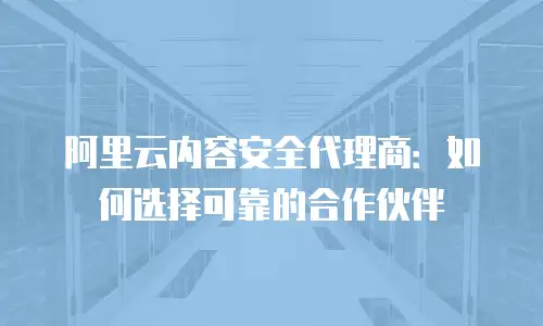 阿里云内容安全代理商：如何选择可靠的合作伙伴