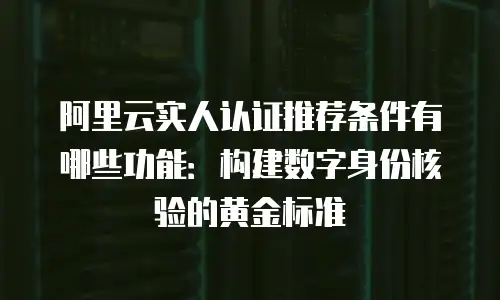 阿里云实人认证推荐条件有哪些功能：构建数字身份核验的黄金标准