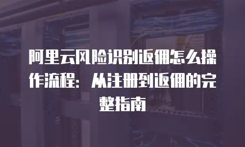 阿里云风险识别返佣怎么操作流程：从注册到返佣的完整指南