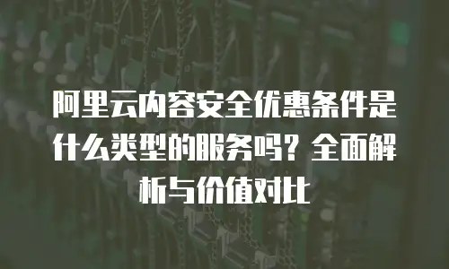 阿里云内容安全优惠条件是什么类型的服务吗？全面解析与价值对比