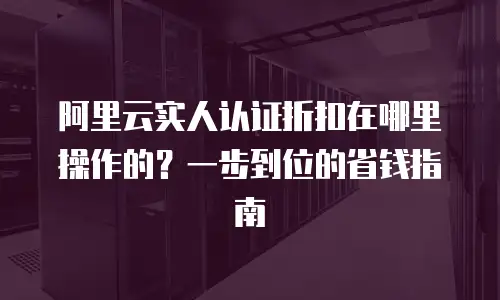 阿里云实人认证折扣在哪里操作的？一步到位的省钱指南