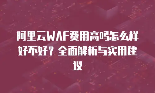 阿里云WAF费用高吗怎么样好不好？全面解析与实用建议