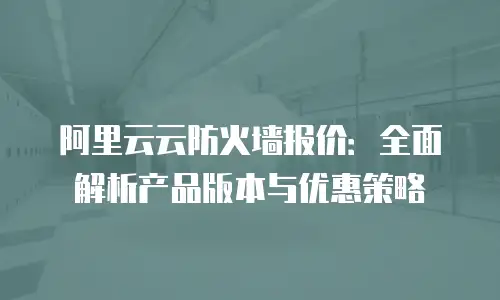阿里云云防火墙报价：全面解析产品版本与优惠策略