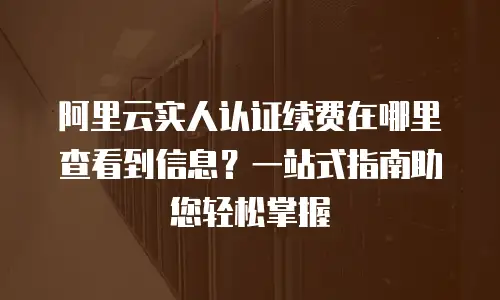 阿里云实人认证续费在哪里查看到信息？一站式指南助您轻松掌握